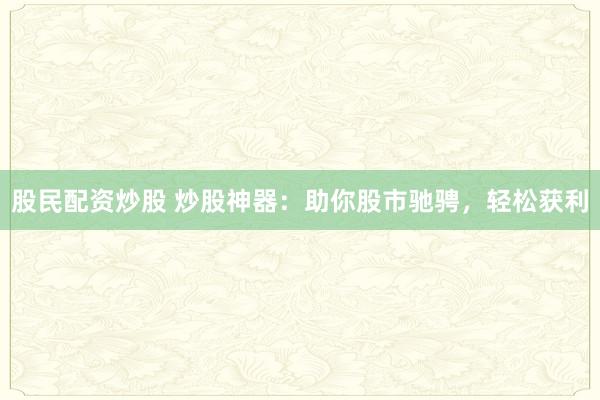 股民配资炒股 炒股神器：助你股市驰骋，轻松获利