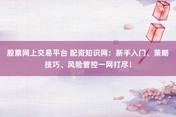 股票网上交易平台 配资知识网：新手入门、策略技巧、风险管控一网打尽！