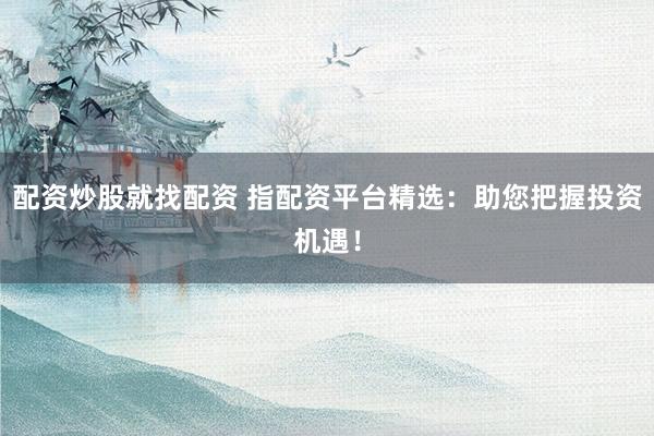 配资炒股就找配资 指配资平台精选：助您把握投资机遇！