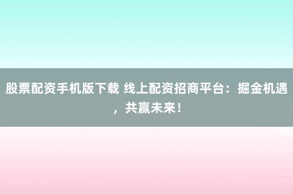 股票配资手机版下载 线上配资招商平台：掘金机遇，共赢未来！