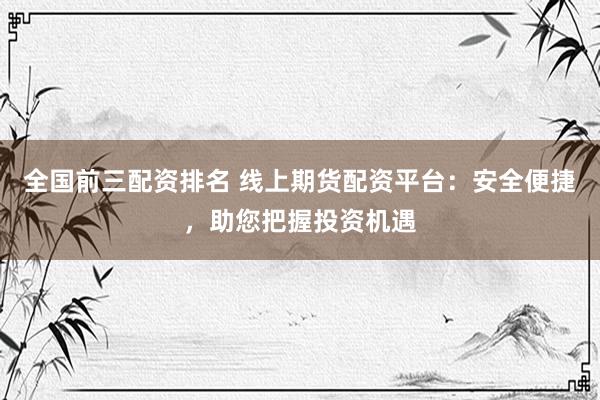 全国前三配资排名 线上期货配资平台：安全便捷，助您把握投资机遇