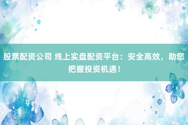 股票配资公司 线上实盘配资平台：安全高效，助您把握投资机遇！