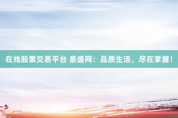 在线股票交易平台 景盛网：品质生活，尽在掌握！