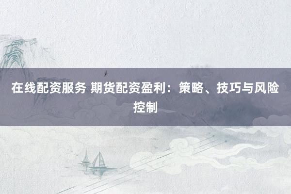 在线配资服务 期货配资盈利：策略、技巧与风险控制