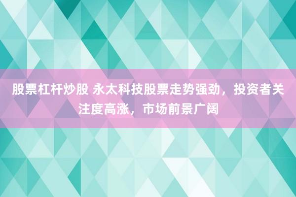 股票杠杆炒股 永太科技股票走势强劲，投资者关注度高涨，市场前景广阔