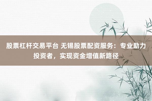 股票杠杆交易平台 无锡股票配资服务：专业助力投资者，实现资金增值新路径