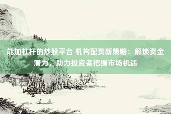 能加杠杆的炒股平台 机构配资新策略：解锁资金潜力，助力投资者把握市场机遇