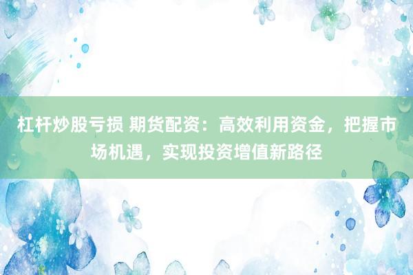 杠杆炒股亏损 期货配资：高效利用资金，把握市场机遇，实现投资增值新路径