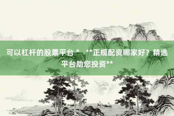 可以杠杆的股票平台 *   **正规配资哪家好？精选平台助您投资**