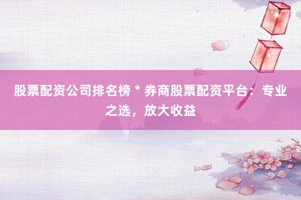股票配资公司排名榜 * 券商股票配资平台：专业之选，放大收益