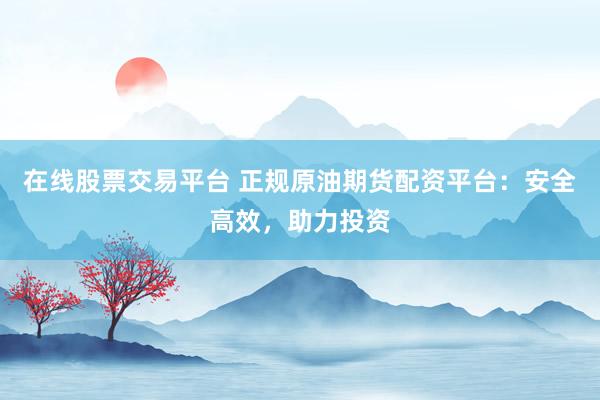 在线股票交易平台 正规原油期货配资平台：安全高效，助力投资