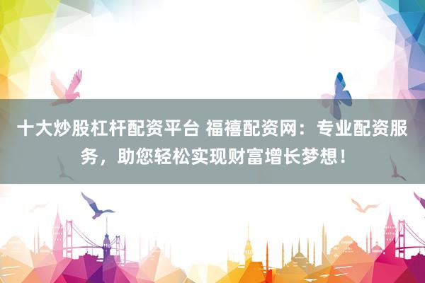 十大炒股杠杆配资平台 福禧配资网：专业配资服务，助您轻松实现财富增长梦想！