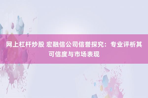 网上杠杆炒股 宏融信公司信誉探究：专业评析其可信度与市场表现