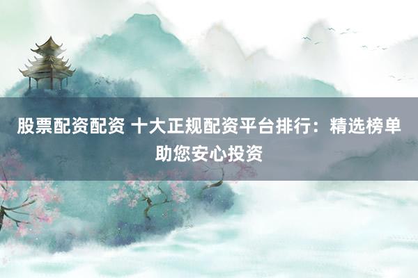 股票配资配资 十大正规配资平台排行：精选榜单助您安心投资