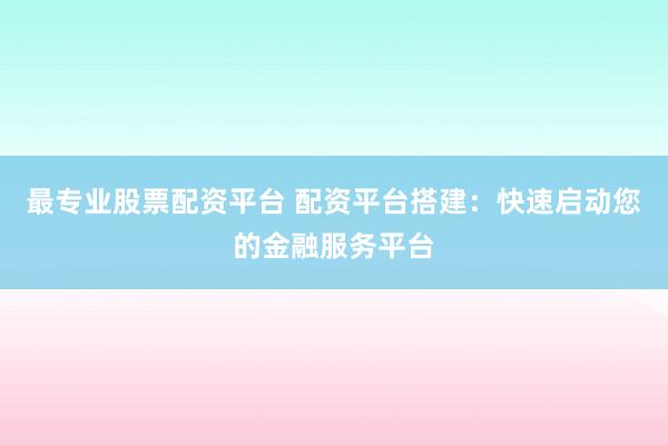 最专业股票配资平台 配资平台搭建：快速启动您的金融服务平台