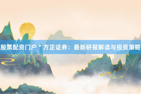 股票配资门户 * 方正证券：最新研报解读与投资策略