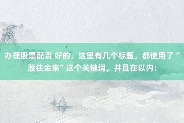 办理股票配资 好的，这里有几个标题，都使用了“股往金来”这个关键词，并且在以内：