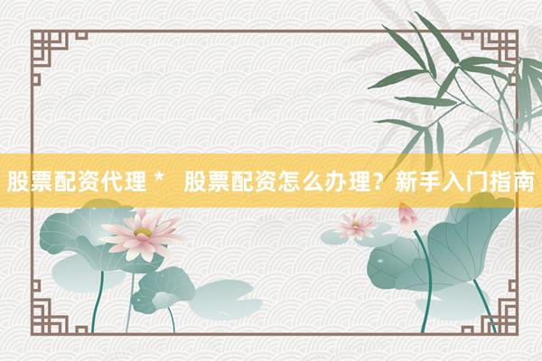 股票配资代理 *   股票配资怎么办理？新手入门指南