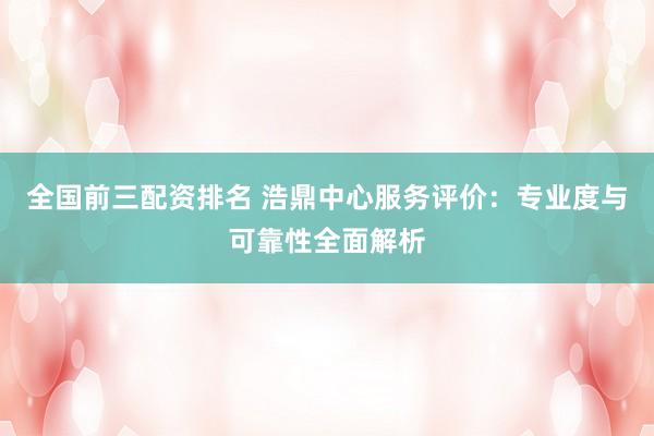 全国前三配资排名 浩鼎中心服务评价：专业度与可靠性全面解析