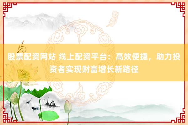 股票配资网站 线上配资平台：高效便捷，助力投资者实现财富增长新路径