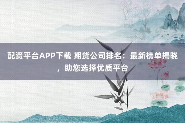 配资平台APP下载 期货公司排名：最新榜单揭晓，助您选择优质平台
