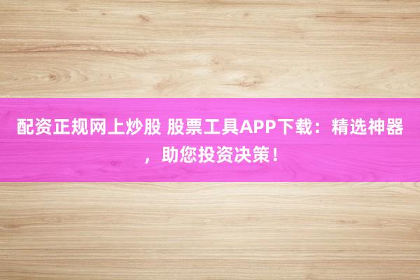 配资正规网上炒股 股票工具APP下载：精选神器，助您投资决策！