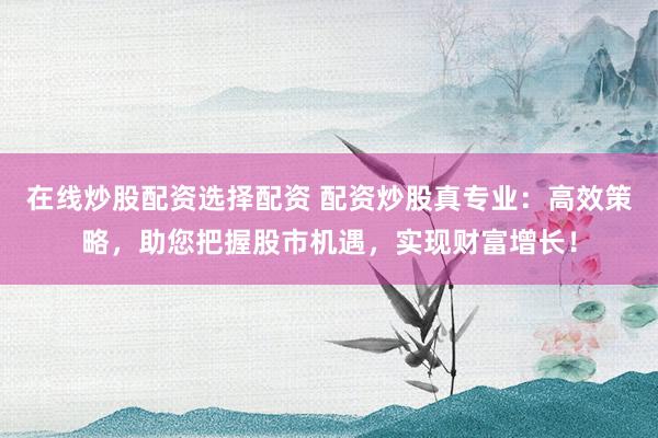 在线炒股配资选择配资 配资炒股真专业：高效策略，助您把握股市机遇，实现财富增长！