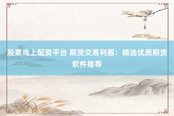 股票线上配资平台 期货交易利器：精选优质期货软件推荐