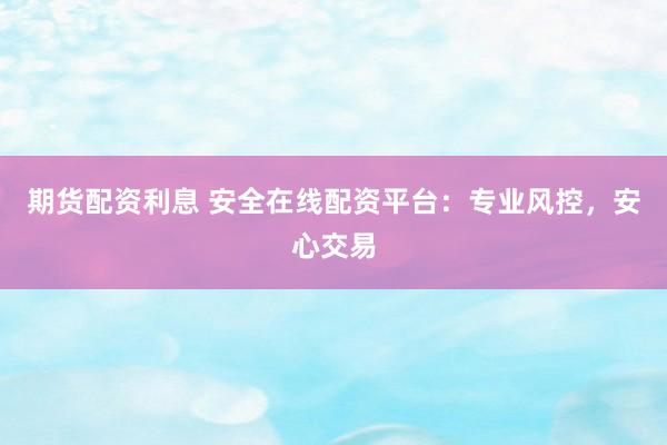 期货配资利息 安全在线配资平台：专业风控，安心交易
