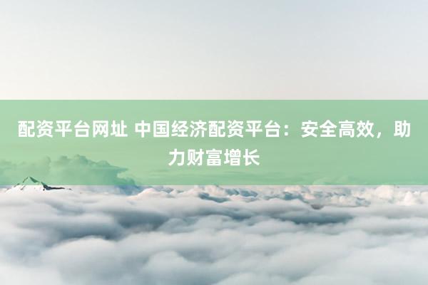 配资平台网址 中国经济配资平台：安全高效，助力财富增长