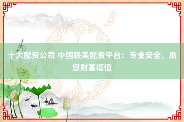 十大配资公司 中国联美配资平台：专业安全，助您财富增值