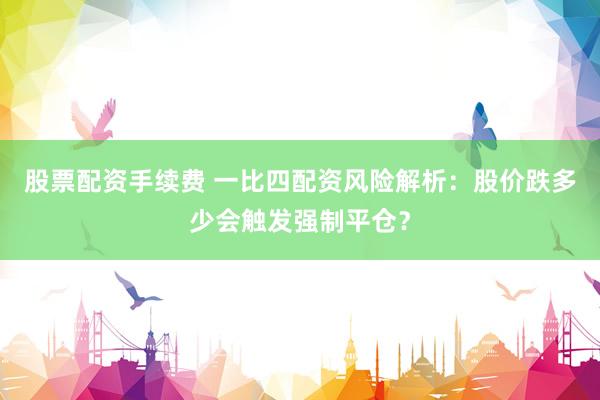 股票配资手续费 一比四配资风险解析：股价跌多少会触发强制平仓？