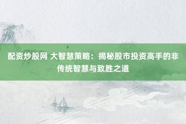 配资炒股网 大智慧策略：揭秘股市投资高手的非传统智慧与致胜之道
