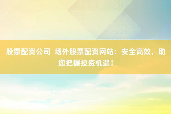 股票配资公司  场外股票配资网站：安全高效，助您把握投资机遇！