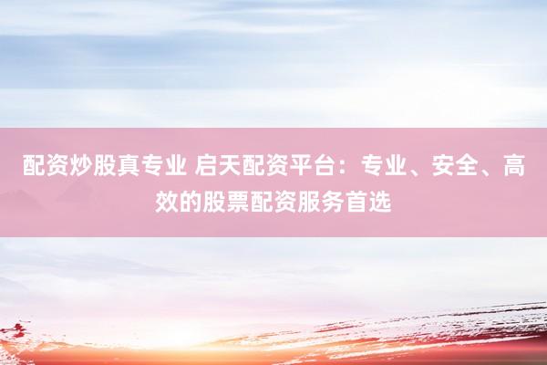 配资炒股真专业 启天配资平台：专业、安全、高效的股票配资服务首选