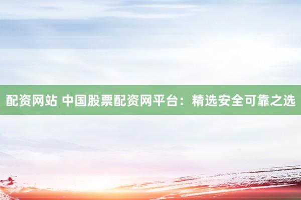 配资网站 中国股票配资网平台：精选安全可靠之选