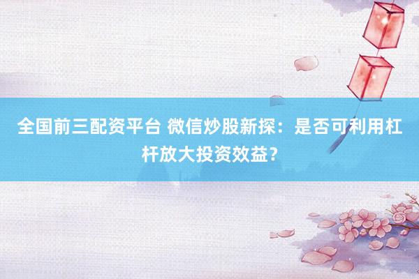 全国前三配资平台 微信炒股新探：是否可利用杠杆放大投资效益？