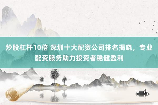 炒股杠杆10倍 深圳十大配资公司排名揭晓，专业配资服务助力投资者稳健盈利