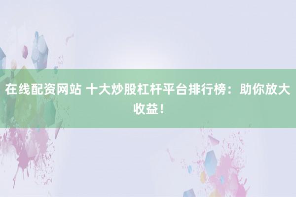 在线配资网站 十大炒股杠杆平台排行榜：助你放大收益！