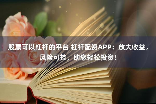 股票可以杠杆的平台 杠杆配资APP：放大收益，风险可控，助您轻松投资！