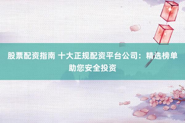 股票配资指南 十大正规配资平台公司：精选榜单助您安全投资