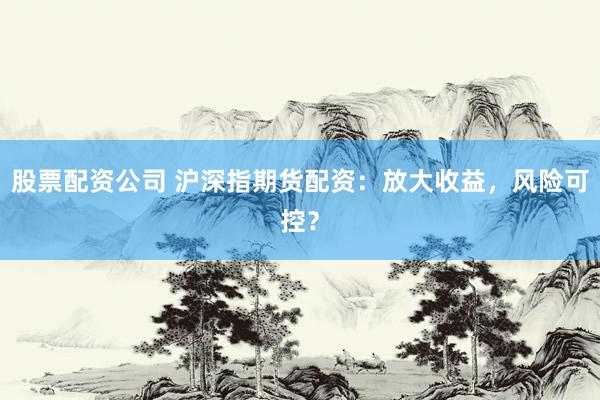 股票配资公司 沪深指期货配资：放大收益，风险可控？