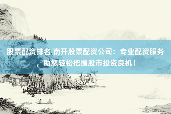 股票配资排名 南开股票配资公司：专业配资服务，助您轻松把握股市投资良机！