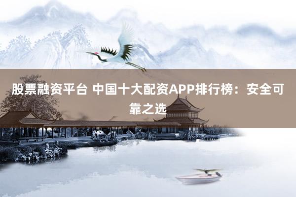股票融资平台 中国十大配资APP排行榜：安全可靠之选