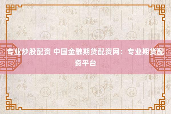 专业炒股配资 中国金融期货配资网：专业期货配资平台