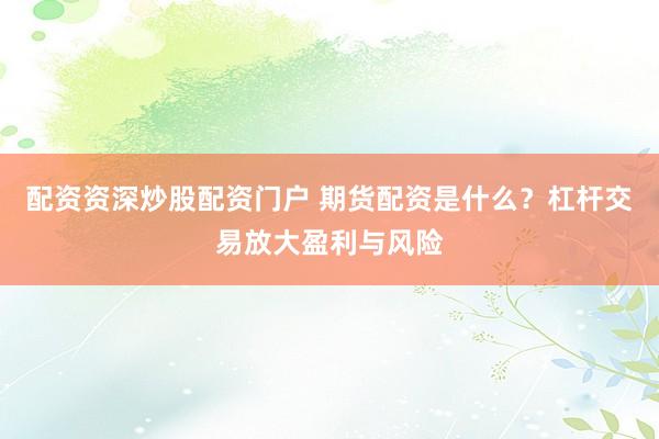 配资资深炒股配资门户 期货配资是什么？杠杆交易放大盈利与风险