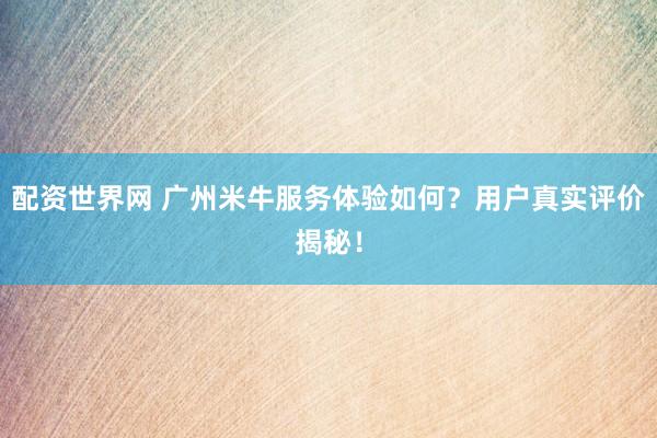 配资世界网 广州米牛服务体验如何？用户真实评价揭秘！