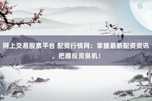 网上交易股票平台 配资行情网：掌握最新配资资讯，把握投资良机！