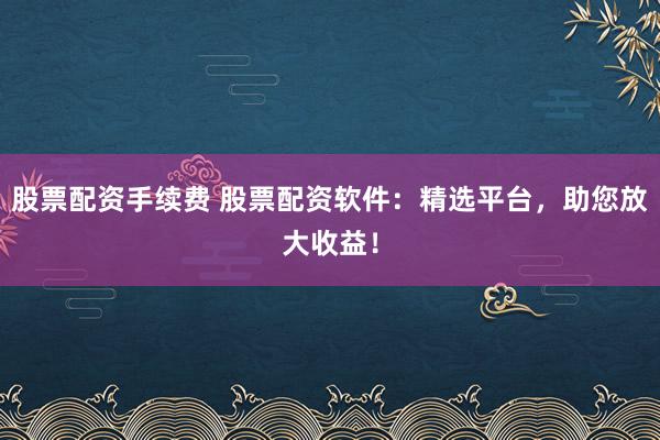 股票配资手续费 股票配资软件：精选平台，助您放大收益！