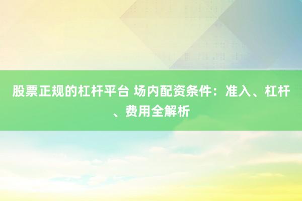 股票正规的杠杆平台 场内配资条件：准入、杠杆、费用全解析
